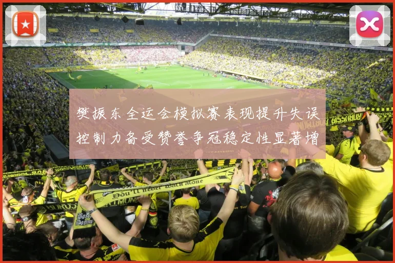 樊振东全运会模拟赛表现提升失误控制力备受赞誉争冠稳定性显著增强