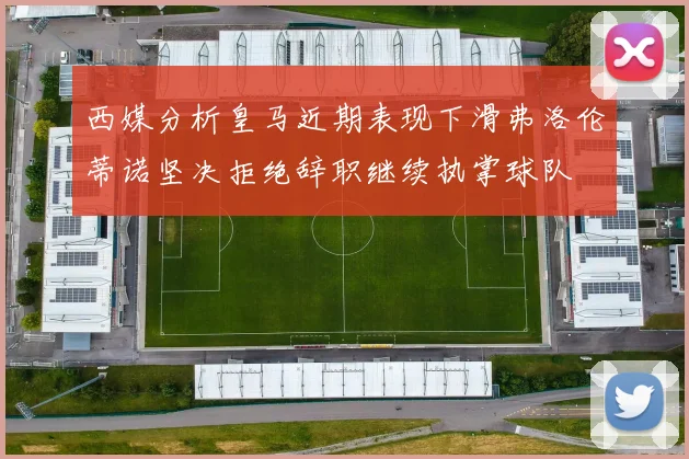 西媒分析皇马近期表现下滑弗洛伦蒂诺坚决拒绝辞职继续执掌球队