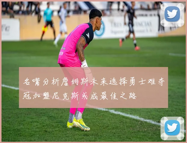 名嘴分析詹姆斯未来选择勇士难夺冠加盟尼克斯或成最佳之路
