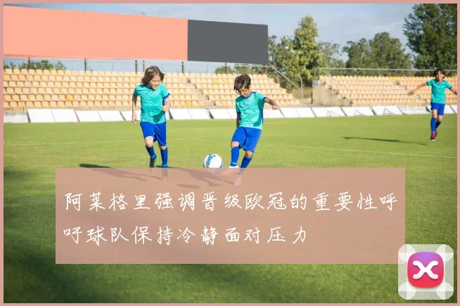 阿莱格里强调晋级欧冠的重要性呼吁球队保持冷静面对压力