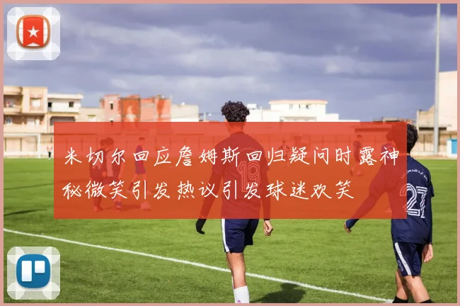 米切尔回应詹姆斯回归疑问时露神秘微笑引发热议引发球迷欢笑