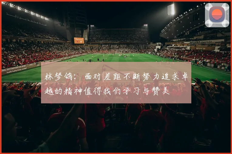 林梦鸽：面对差距不断努力追求卓越的精神值得我们学习与赞美