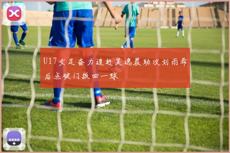 U17女足奋力追赶吴逸晨助攻刘雨希后点破门扳回一球