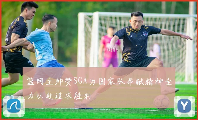 篮网主帅赞SGA为国家队奉献精神全力以赴追求胜利